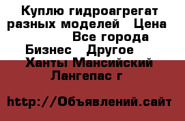 Куплю гидроагрегат разных моделей › Цена ­ 1 000 - Все города Бизнес » Другое   . Ханты-Мансийский,Лангепас г.